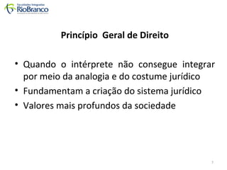 Princípio Geral de Direito 
• Quando o intérprete não consegue integrar 
por meio da analogia e do costume jurídico 
• Fundamentam a criação do sistema jurídico 
• Valores mais profundos da sociedade 
7 
 