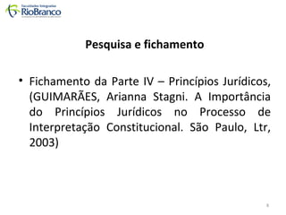Pesquisa e fichamento 
• Fichamento da Parte IV – Princípios Jurídicos, 
(GUIMARÃES, Arianna Stagni. A Importância 
do Princípios Jurídicos no Processo de 
Interpretação Constitucional. São Paulo, Ltr, 
2003) 
8 
 