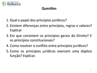 Questões 
1. Qual o papel dos princípios jurídicos? 
2. Existem diferenças entre princípios, regras e valores? 
Explicar 
3. Em que consistem os princípios gerais do Direito? E 
os princípios constitucionais? 
4. Como resolver o conflito entre princípios jurídicos? 
5. Como os princípios jurídicos exercem uma dúplice 
função? Explicar. 
9 
 