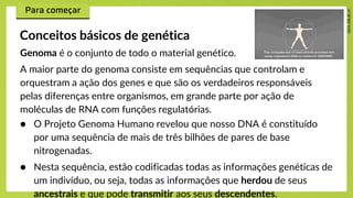 Genoma é o conjunto de todo o material genético.
A maior parte do genoma consiste em sequências que controlam e
orquestram a ação dos genes e que são os verdadeiros responsáveis
pelas diferenças entre organismos, em grande parte por ação de
moléculas de RNA com funções regulatórias.
Conceitos básicos de genética
● O Projeto Genoma Humano revelou que nosso DNA é constituído
por uma sequência de mais de três bilhões de pares de base
nitrogenadas.
● Nesta sequência, estão codificadas todas as informações genéticas de
um indivíduo, ou seja, todas as informações que herdou de seus
ancestrais e que pode transmitir aos seus descendentes.
 
