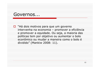 Governos...

 “Há dois motivos para que um governo
 intervenha na economia – promover a eficiência
 e promover a equidade. Ou seja, a maioria das
 políticas tem por objetivo ou aumentar o bolo
 econômico ou mudar a maneira como o bolo é
 dividido” (Mankiw 2008: 11).




                                                  12
 