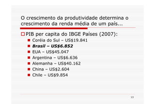 O crescimento da produtividade determina o
crescimento da renda média de um país...

 PIB per capita do IBGE Países (2007):
    Coréia do Sul – US$19.841
    Brasil – US$6.852
    EUA – US$45.047
    Argentina – US$6.636
    Alemanha – US$40.162
    China – US$2.604
    Chile – US$9.854




                                             13
 