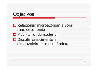 Objetivos

 Relacionar microeconomia com
 macroeconomia;
 Medir a renda nacional;
 Discutir crescimento e
 desenvolvimento econômico.



                                2
 