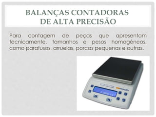 BALANÇAS CONTADORAS 
DE ALTA PRECISÃO 
Para contagem de peças que apresentam 
tecnicamente, tamanhos e pesos homogéneos, 
como parafusos, arruelas, porcas pequenas e outras. 
 