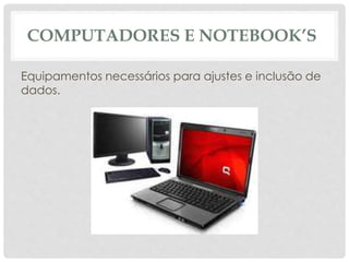 COMPUTADORES E NOTEBOOK’S 
Equipamentos necessários para ajustes e inclusão de 
dados. 
 