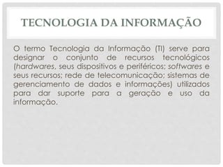 TECNOLOGIA DA INFORMAÇÃO 
O termo Tecnologia da Informação (TI) serve para 
designar o conjunto de recursos tecnológicos 
(hardwares, seus dispositivos e periféricos; softwares e 
seus recursos; rede de telecomunicação; sistemas de 
gerenciamento de dados e informações) utilizados 
para dar suporte para a geração e uso da 
informação. 
 