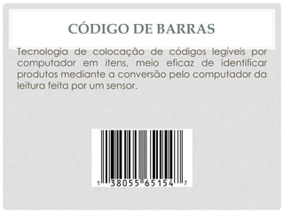 CÓDIGO DE BARRAS 
Tecnologia de colocação de códigos legíveis por 
computador em itens, meio eficaz de identificar 
produtos mediante a conversão pelo computador da 
leitura feita por um sensor. 
 