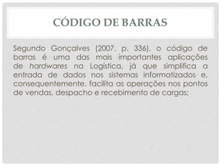 CÓDIGO DE BARRAS 
Segundo Gonçalves (2007, p. 336), o código de 
barras é uma das mais importantes aplicações 
de hardwares na Logística, já que simplifica a 
entrada de dados nos sistemas informatizados e, 
consequentemente, facilita as operações nos pontos 
de vendas, despacho e recebimento de cargas; 
 