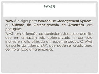 WMS 
WMS é a sigla para Warehouse Management System, 
ou Sistema de Gerenciamento de Armazém, em 
português. 
WMS tem a função de controlar estoques e permite 
que um armazém seja automatizado, e por esse 
motivo é muito utilizado em supermercados. O WMS 
faz parte do sistema SAP, que pode ser usado para 
controlar toda uma empresa. 
 