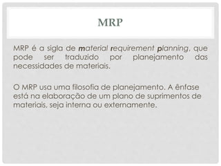 MRP 
MRP é a sigla de material requirement planning, que 
pode ser traduzido por planejamento das 
necessidades de materiais. 
O MRP usa uma filosofia de planejamento. A ênfase 
está na elaboração de um plano de suprimentos de 
materiais, seja interna ou externamente. 
 