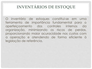 INVENTÁRIOS DE ESTOQUE 
O inventário de estoques constitui-se em uma 
ferramenta de importância fundamental para o 
aperfeiçoamento dos controles internos da 
organização, minimizando os riscos de perdas, 
proporcionando maior acuracidade nos custos com 
a operação e atendendo de forma eficiente à 
legislação de referência. 
 