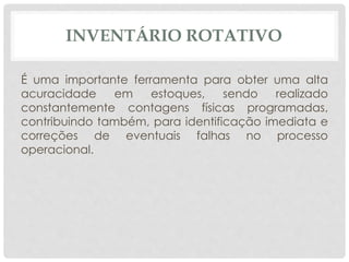 INVENTÁRIO ROTATIVO 
É uma importante ferramenta para obter uma alta 
acuracidade em estoques, sendo realizado 
constantemente contagens físicas programadas, 
contribuindo também, para identificação imediata e 
correções de eventuais falhas no processo 
operacional. 
 