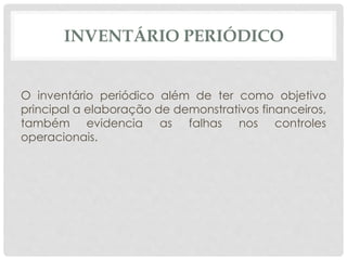 INVENTÁRIO PERIÓDICO 
O inventário periódico além de ter como objetivo 
principal a elaboração de demonstrativos financeiros, 
também evidencia as falhas nos controles 
operacionais. 
 