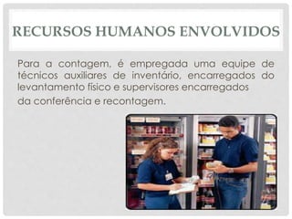 RECURSOS HUMANOS ENVOLVIDOS 
Para a contagem, é empregada uma equipe de 
técnicos auxiliares de inventário, encarregados do 
levantamento físico e supervisores encarregados 
da conferência e recontagem. 
 