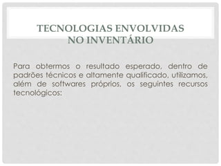 TECNOLOGIAS ENVOLVIDAS 
NO INVENTÁRIO 
Para obtermos o resultado esperado, dentro de 
padrões técnicos e altamente qualificado, utilizamos, 
além de softwares próprios, os seguintes recursos 
tecnológicos: 
 
