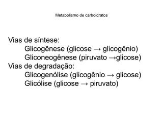 Metabolismo de carboidratos 
Vias de síntese: 
Glicogênese (glicose → glicogênio) 
Gliconeogênese (piruvato →glicose) 
Vias de degradação: 
Glicogenólise (glicogênio → glicose) 
Glicólise (glicose → piruvato) 
 