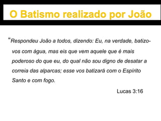 “Respondeu João a todos, dizendo: Eu, na verdade, batizo-
vos com água, mas eis que vem aquele que é mais
poderoso do que eu, do qual não sou digno de desatar a
correia das alparcas; esse vos batizará com o Espírito
Santo e com fogo.
Lucas 3:16
 