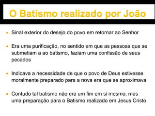  Sinal exterior do desejo do povo em retornar ao Senhor
 Era uma purificação, no sentido em que as pessoas que se
submetiam a ao batismo, faziam uma confissão de seus
pecados
 Indicava a necessidade de que o povo de Deus estivesse
moralmente preparado para a nova era que se aproximava
 Contudo tal batismo não era um fim em si mesmo, mas
uma preparação para o Batismo realizado em Jesus Cristo
 
