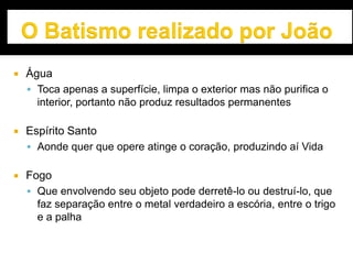  Água
 Toca apenas a superfície, limpa o exterior mas não purifica o
interior, portanto não produz resultados permanentes
 Espírito Santo
 Aonde quer que opere atinge o coração, produzindo aí Vida
 Fogo
 Que envolvendo seu objeto pode derretê-lo ou destruí-lo, que
faz separação entre o metal verdadeiro a escória, entre o trigo
e a palha
 