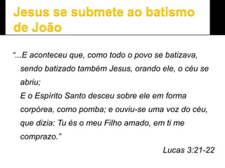“...E aconteceu que, como todo o povo se batizava,
sendo batizado também Jesus, orando ele, o céu se
abriu;
E o Espírito Santo desceu sobre ele em forma
corpórea, como pomba; e ouviu-se uma voz do céu,
que dizia: Tu és o meu Filho amado, em ti me
comprazo.”
Lucas 3:21-22
 