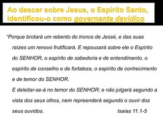 “Porque brotará um rebento do tronco de Jessé, e das suas
raízes um renovo frutificará. E repousará sobre ele o Espírito
do SENHOR, o espírito de sabedoria e de entendimento, o
espírito de conselho e de fortaleza, o espírito de conhecimento
e de temor do SENHOR.
E deleitar-se-á no temor do SENHOR; e não julgará segundo a
vista dos seus olhos, nem repreenderá segundo o ouvir dos
seus ouvidos. Isaias 11.1-5
 