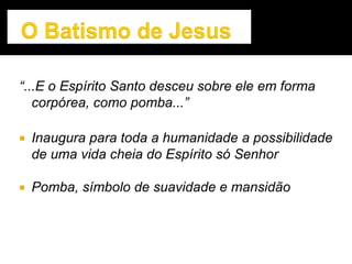 “...E o Espírito Santo desceu sobre ele em forma
corpórea, como pomba...”
 Inaugura para toda a humanidade a possibilidade
de uma vida cheia do Espírito só Senhor
 Pomba, símbolo de suavidade e mansidão
 
