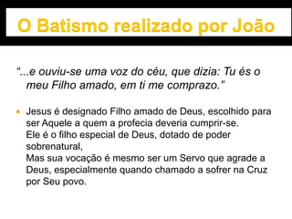 “...e ouviu-se uma voz do céu, que dizia: Tu és o
meu Filho amado, em ti me comprazo.”
 Jesus é designado Filho amado de Deus, escolhido para
ser Aquele a quem a profecia deveria cumprir-se.
Ele é o filho especial de Deus, dotado de poder
sobrenatural,
Mas sua vocação é mesmo ser um Servo que agrade a
Deus, especialmente quando chamado a sofrer na Cruz
por Seu povo.
 