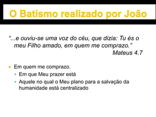 “...e ouviu-se uma voz do céu, que dizia: Tu és o
meu Filho amado, em quem me comprazo.”
Mateus 4.7
 Em quem me comprazo.
 Em que Meu prazer está
 Aquele no qual o Meu plano para a salvação da
humanidade está centralizado
 