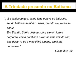 “...E aconteceu que, como todo o povo se batizava,
sendo batizado também Jesus, orando ele, o céu se
abriu;
E o Espírito Santo desceu sobre ele em forma
corpórea, como pomba; e ouviu-se uma voz do céu,
que dizia: Tu és o meu Filho amado, em ti me
comprazo.”
Lucas 3:21-22
 