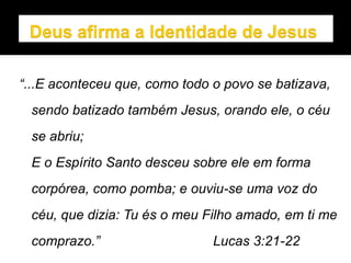 “...E aconteceu que, como todo o povo se batizava,
sendo batizado também Jesus, orando ele, o céu
se abriu;
E o Espírito Santo desceu sobre ele em forma
corpórea, como pomba; e ouviu-se uma voz do
céu, que dizia: Tu és o meu Filho amado, em ti me
comprazo.” Lucas 3:21-22
 