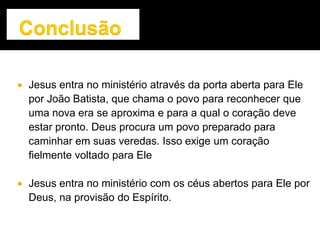  Jesus entra no ministério através da porta aberta para Ele
por João Batista, que chama o povo para reconhecer que
uma nova era se aproxima e para a qual o coração deve
estar pronto. Deus procura um povo preparado para
caminhar em suas veredas. Isso exige um coração
fielmente voltado para Ele
 Jesus entra no ministério com os céus abertos para Ele por
Deus, na provisão do Espírito.
 