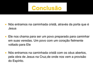  Nós entramos na caminhada cristã, através da porta que é
Jesus
 Ele nos chama para ser um povo preparado para caminhar
em suas veredas. Um povo com um coração fielmente
voltado para Ele
 Nós entramos na caminhada cristã com os céus abertos,
pela obra de Jesus na Cruz,de onde nos vem a provisão
do Espírito.
 