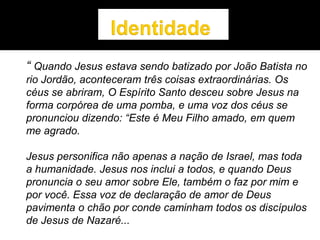 “ Quando Jesus estava sendo batizado por João Batista no
rio Jordão, aconteceram três coisas extraordinárias. Os
céus se abriram, O Espírito Santo desceu sobre Jesus na
forma corpórea de uma pomba, e uma voz dos céus se
pronunciou dizendo: “Este é Meu Filho amado, em quem
me agrado.
Jesus personifica não apenas a nação de Israel, mas toda
a humanidade. Jesus nos inclui a todos, e quando Deus
pronuncia o seu amor sobre Ele, também o faz por mim e
por você. Essa voz de declaração de amor de Deus
pavimenta o chão por conde caminham todos os discípulos
de Jesus de Nazaré...
 