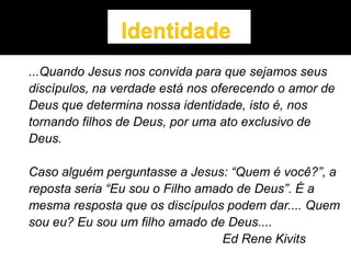 ...Quando Jesus nos convida para que sejamos seus
discípulos, na verdade está nos oferecendo o amor de
Deus que determina nossa identidade, isto é, nos
tornando filhos de Deus, por uma ato exclusivo de
Deus.
Caso alguém perguntasse a Jesus: “Quem é você?”, a
reposta seria “Eu sou o Filho amado de Deus”. É a
mesma resposta que os discípulos podem dar.... Quem
sou eu? Eu sou um filho amado de Deus....
Ed Rene Kivits
 