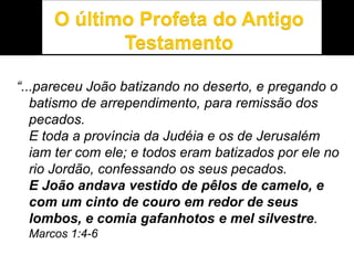 “...pareceu João batizando no deserto, e pregando o
batismo de arrependimento, para remissão dos
pecados.
E toda a província da Judéia e os de Jerusalém
iam ter com ele; e todos eram batizados por ele no
rio Jordão, confessando os seus pecados.
E João andava vestido de pêlos de camelo, e
com um cinto de couro em redor de seus
lombos, e comia gafanhotos e mel silvestre.
Marcos 1:4-6
 