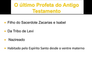  Filho do Sacerdote Zacarias e Isabel
 Da Tribo de Levi
 Nazireado
 Habitado pelo Espírito Santo desde o ventre materno
 