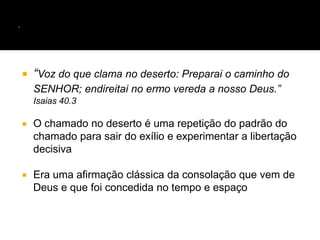  “Voz do que clama no deserto: Preparai o caminho do
SENHOR; endireitai no ermo vereda a nosso Deus.”
Isaias 40.3
 O chamado no deserto é uma repetição do padrão do
chamado para sair do exílio e experimentar a libertação
decisiva
 Era uma afirmação clássica da consolação que vem de
Deus e que foi concedida no tempo e espaço
 