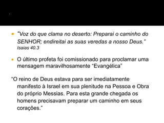  “Voz do que clama no deserto: Preparai o caminho do
SENHOR; endireitai as suas veredas a nosso Deus.”
Isaias 40.3
 O último profeta foi comissionado para proclamar uma
mensagem maravilhosamente “Evangélica”
“O reino de Deus estava para ser imediatamente
manifesto à Israel em sua plenitude na Pessoa e Obra
do próprio Messias. Para esta grande chegada os
homens precisavam preparar um caminho em seus
corações.”
 