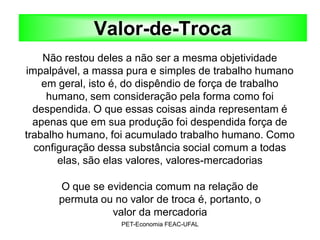 Valor-de-Troca
    Não restou deles a não ser a mesma objetividade
impalpável, a massa pura e simples de trabalho humano
    em geral, isto é, do dispêndio de força de trabalho
     humano, sem consideração pela forma como foi
  despendida. O que essas coisas ainda representam é
  apenas que em sua produção foi despendida força de
trabalho humano, foi acumulado trabalho humano. Como
  configuração dessa substância social comum a todas
       elas, são elas valores, valores-mercadorias

      O que se evidencia comum na relação de
      permuta ou no valor de troca é, portanto, o
                valor da mercadoria
                   PET-Economia FEAC-UFAL
 