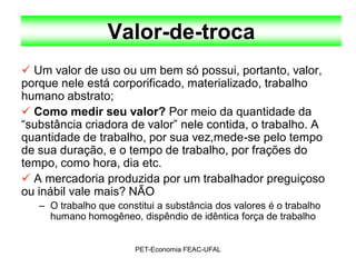 Valor-de-troca
 Um valor de uso ou um bem só possui, portanto, valor,
porque nele está corporificado, materializado, trabalho
humano abstrato;
 Como medir seu valor? Por meio da quantidade da
“substância criadora de valor” nele contida, o trabalho. A
quantidade de trabalho, por sua vez,mede-se pelo tempo
de sua duração, e o tempo de trabalho, por frações do
tempo, como hora, dia etc.
 A mercadoria produzida por um trabalhador preguiçoso
ou inábil vale mais? NÃO
   – O trabalho que constitui a substância dos valores é o trabalho
     humano homogêneo, dispêndio de idêntica força de trabalho


                        PET-Economia FEAC-UFAL
 