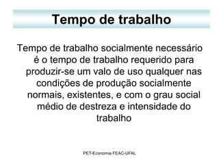 Tempo de trabalho

Tempo de trabalho socialmente necessário
    é o tempo de trabalho requerido para
  produzir-se um valo de uso qualquer nas
    condições de produção socialmente
  normais, existentes, e com o grau social
     médio de destreza e intensidade do
                  trabalho


              PET-Economia FEAC-UFAL
 