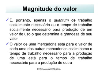 Magnitude do valor
 É, portanto, apenas o quantum de trabalho
  socialmente necessário ou o tempo de trabalho
  socialmente necessário para produção de um
  valor de uso o que determina a grandeza de seu
  valor
 O valor de uma mercadoria está para o valor de
  cada uma das outras mercadorias assim como o
  tempo de trabalho necessário para a produção
  de uma está para o tempo de trabalho
  necessário para a produção de outra
                 PET-Economia FEAC-UFAL
 