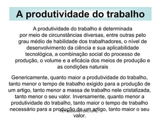 A produtividade do trabalho
         A produtividade do trabalho é determinada
    por meio de circunstâncias diversas, entre outras pelo
   grau médio de habilidade dos trabalhadores, o nível de
       desenvolvimento da ciência e sua aplicabilidade
      tecnológica, a combinação social do processo de
  produção, o volume e a eficácia dos meios de produção e
                    as condições naturais

  Genericamente, quanto maior a produtividade do trabalho,
tanto menor o tempo de trabalho exigido para a produção de
um artigo, tanto menor a massa de trabalho nele cristalizada,
   tanto menor o seu valor. Inversamente, quanto menor a
 produtividade do trabalho, tanto maior o tempo de trabalho
 necessário para a produção de um artigo, tanto maior o seu
                      PET-Economia FEAC-UFAL
                              valor.
 