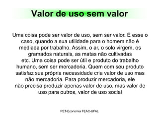 Valor de uso sem valor

Uma coisa pode ser valor de uso, sem ser valor. É esse o
    caso, quando a sua utilidade para o homem não é
   mediada por trabalho. Assim, o ar, o solo virgem, os
       gramados naturais, as matas não cultivadas
    etc. Uma coisa pode ser útil e produto do trabalho
  humano, sem ser mercadoria. Quem com seu produto
 satisfaz sua própria necessidade cria valor de uso mas
      não mercadoria. Para produzir mercadoria, ele
 não precisa produzir apenas valor de uso, mas valor de
           uso para outros, valor de uso social


                   PET-Economia FEAC-UFAL
 