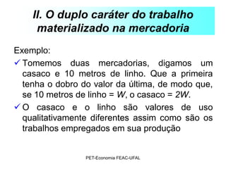 II. O duplo caráter do trabalho
     materializado na mercadoria
Exemplo:
 Tomemos duas mercadorias, digamos um
  casaco e 10 metros de linho. Que a primeira
  tenha o dobro do valor da última, de modo que,
  se 10 metros de linho = W, o casaco = 2W.
 O casaco e o linho são valores de uso
  qualitativamente diferentes assim como são os
  trabalhos empregados em sua produção


                 PET-Economia FEAC-UFAL
 