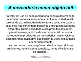 A mercadoria como objeto útil
“o valor de uso de cada mercadoria encerra determinada
  atividade produtiva adequada a um fim, ou trabalho útil.
Valores de uso não podem defrontar-se como mercadoria,
caso eles não contenham trabalhos úteis qualitativamente
  diferentes. Numa sociedade cujos produtos assumem,
    genericamente, a forma de mercadoria, isto é, numa
 sociedade de produtores de mercadorias, desenvolve-se
essa diferença qualitativa dos trabalhos úteis, executados
                    independentemente
  uns dos outros, como negócios privados de produtores
 autônomos, num sistema complexo, numa divisão social
                        do trabalho”.
                    PET-Economia FEAC-UFAL
 