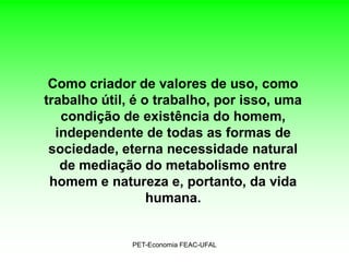 Como criador de valores de uso, como
trabalho útil, é o trabalho, por isso, uma
   condição de existência do homem,
  independente de todas as formas de
 sociedade, eterna necessidade natural
   de mediação do metabolismo entre
 homem e natureza e, portanto, da vida
                  humana.


              PET-Economia FEAC-UFAL
 