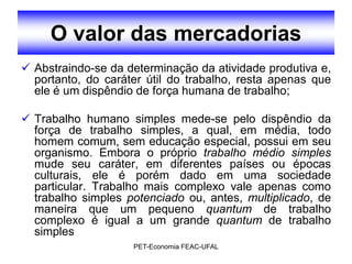 O valor das mercadorias
 Abstraindo-se da determinação da atividade produtiva e,
  portanto, do caráter útil do trabalho, resta apenas que
  ele é um dispêndio de força humana de trabalho;

 Trabalho humano simples mede-se pelo dispêndio da
  força de trabalho simples, a qual, em média, todo
  homem comum, sem educação especial, possui em seu
  organismo. Embora o próprio trabalho médio simples
  mude seu caráter, em diferentes países ou épocas
  culturais, ele é porém dado em uma sociedade
  particular. Trabalho mais complexo vale apenas como
  trabalho simples potenciado ou, antes, multiplicado, de
  maneira que um pequeno quantum de trabalho
  complexo é igual a um grande quantum de trabalho
  simples
                    PET-Economia FEAC-UFAL
 