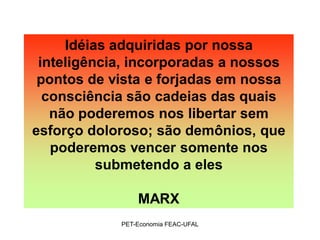 Idéias adquiridas por nossa
 inteligência, incorporadas a nossos
 pontos de vista e forjadas em nossa
  consciência são cadeias das quais
   não poderemos nos libertar sem
esforço doloroso; são demônios, que
   poderemos vencer somente nos
          submetendo a eles

                MARX
            PET-Economia FEAC-UFAL
 
