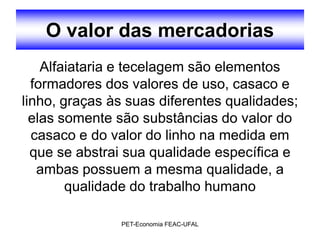 O valor das mercadorias
    Alfaiataria e tecelagem são elementos
  formadores dos valores de uso, casaco e
linho, graças às suas diferentes qualidades;
  elas somente são substâncias do valor do
  casaco e do valor do linho na medida em
  que se abstrai sua qualidade específica e
   ambas possuem a mesma qualidade, a
        qualidade do trabalho humano

               PET-Economia FEAC-UFAL
 